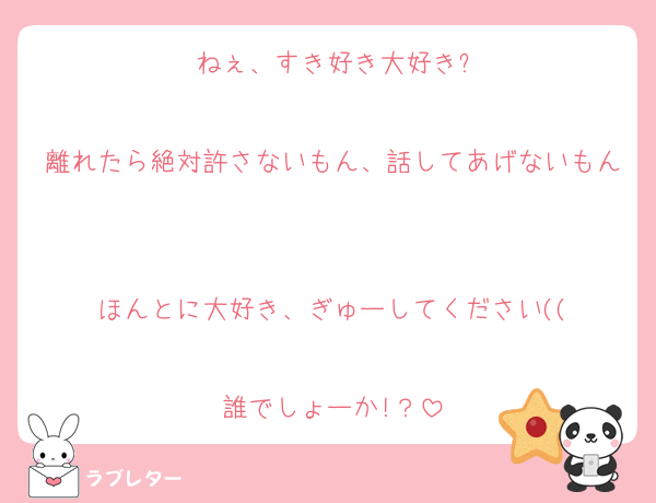 ねぇ、すき好き大好き?

離れたら絶対許さないもん、話してあげないもん

ほんとに大好き、ぎゅーしてください((

誰でしょーか!？