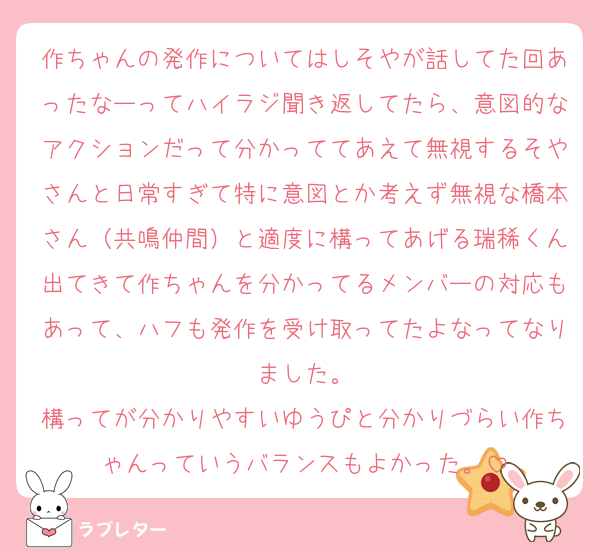 作ちゃんの発作についてはしそやが話してた回あったなーってハイラジ聞き返してたら、意図的なアクションだって分かっててあえて無視するそやさんと日常すぎて特に意図とか考えず無視な橋本さん（共鳴仲間）と適度に構ってあげる瑞稀くん出てきて作ちゃんを分かってるメンバーの対応もあって、ハフも発作を受け取ってたよなってなりました。
構ってが分かりやすいゆうぴと分かりづらい作ちゃんっていうバランスもよかった。