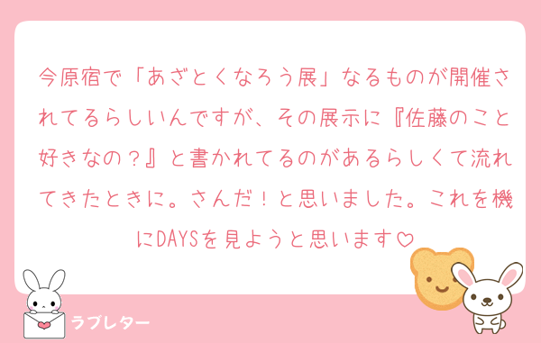 今原宿で「あざとくなろう展」なるものが開催されてるらしいんですが、その展示に『佐藤のこと好きなの？』と書かれてるのがあるらしくて流れてきたときに。さんだ！と思いました。これを機にDAYSを見ようと思います