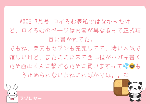 VOCE 7月号 ロイろむ表紙ではなかったけど、ロイろむのページは内容が異なるって正式項目に書かれてた。
でもね、楽天もセブンも完売してて、凄い人気で嬉しいけど、またここに来て西山担がハガキ書くため西山くんに繋げるために買いますって💦😅もう止められないよねこればかりは。。