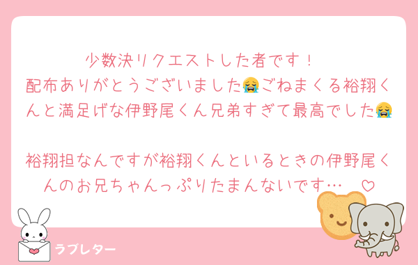 少数決リクエストした者です！
配布ありがとうございました😭ごねまくる裕翔くんと満足げな伊野尾くん兄弟すぎて最高でした😭❤️
裕翔担なんですが裕翔くんといるときの伊野尾くんのお兄ちゃんっぷりたまんないです…🥰