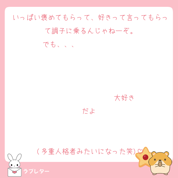 いっぱい褒めてもらって、好きって言ってもらって調子に乗るんじゃねーぞ。
でも、、、                   


                  ♡大好きだよ♡


(多重人格者みたいになった笑)