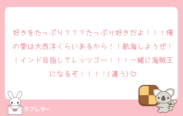 好きをたっぷり？？？たっぷり好きだよ！！！俺の愛は大西洋くらいあるから！！航海しようぜ！！インド目指してレッツゴー！！！一緒に海賊王になるぞ！！！！(違う)