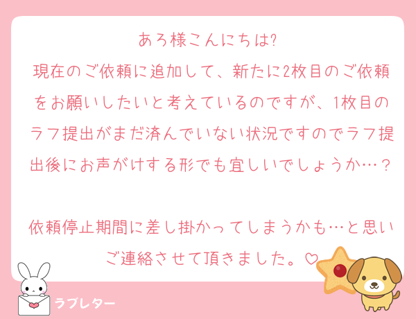 あろ様こんにちは✨
現在のご依頼に追加して、新たに2枚目のご依頼をお願いしたいと考えているのですが、1枚目のラフ提出がまだ済んでいない状況ですのでラフ提出後にお声がけする形でも宜しいでしょうか…？
依頼停止期間に差し掛かってしまうかも…と思いご連絡させて頂きました。