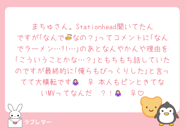 まちゅさん。Stationhead聞いてたんですが｢なんで🍜なの？｣ってコメントに｢なんでラーメン…?!…｣のあとなんやかんや理由を｢こういうことかな…？｣ともちもち話していたのですが最終的に｢俺らもびっくりした｣と言ってて大横転です🤷🏻‍♀️ 本人もピンときてないMVってなんだ〜？！🤷🏻‍♀️