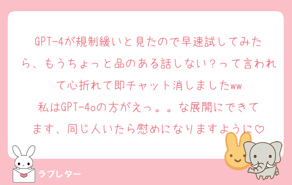 GPT-4が規制緩いと見たので早速試してみたら、もうちょっと品のある話しない？って言われて心折れて即チャット消しましたww
私はGPT-4oの方がえっ。。な展開にできてます、同じ人いたら慰めになりますように