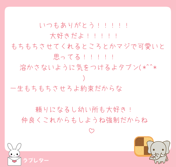 いつもありがとう！！！！！
大好きだよ！！！！！
もちもちさせてくれるところとかマジで可愛いと思ってる！！！！！
溶かさないように気をつけるよタブン(*^^*)
一生もちもちさせろよ約束だからな🫵🏻🫵🏻🫵🏻🫵🏻🫵🏻🫵🏻🫵🏻
頼りになるし幼い所も大好き！
仲良くこれからもしようね強制だからね☺️☺️☺️☺️