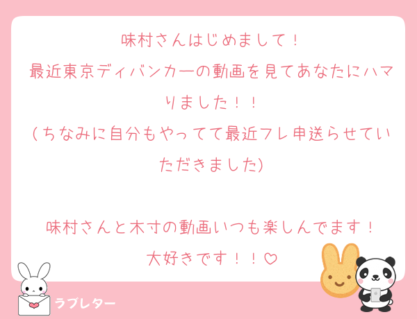 味村さんはじめまして！
最近東京ディバンカーの動画を見てあなたにハマりました！！
(ちなみに自分もやってて最近フレ申送らせていただきました)

味村さんと木寸の動画いつも楽しんでます！
大好きです！！