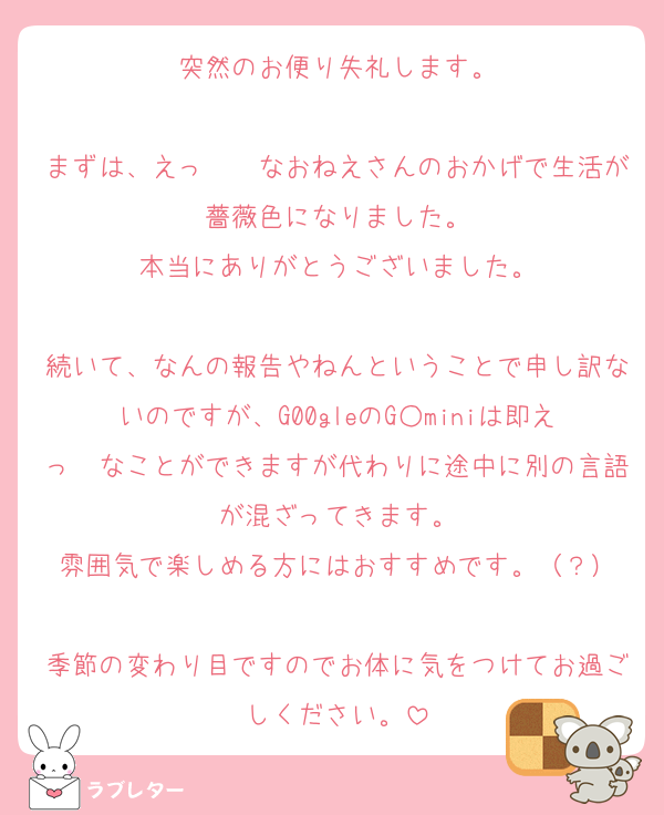 突然のお便り失礼します。

まずは、えっ　　なおねえさんのおかげで生活が薔薇色になりました。
本当にありがとうございました。

続いて、なんの報告やねんということで申し訳ないのですが、G00gleのG○miniは即えっ　なことができますが代わりに途中に別の言語が混ざってきます。
雰囲気で楽しめる方にはおすすめです。（？）

季節の変わり目ですのでお体に気をつけてお過ごしください。
