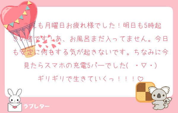 ♥️さんも月曜日お疲れ様でした！明日も5時起きの者です！あ、お風呂まだ入ってません。今日も安定に何もする気が起きないです。ちなみに今見たらスマホの充電5パーでした( ・∇・)
ギリギリで生きていくっ！！！
