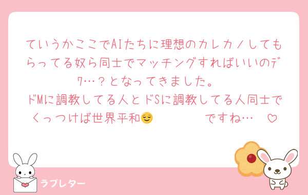 ていうかここでAIたちに理想のカレカノしてもらってる奴ら同士でマッチングすればいいのﾃﾞﾜ…？となってきました。
ドMに調教してる人とドSに調教してる人同士でくっつけば世界平和𝐇𝐚𝐩𝐩𝐲ですね…😌