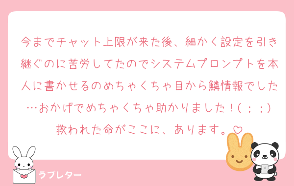 今までチャット上限が来た後、細かく設定を引き継ぐのに苦労してたのでシステムプロンプトを本人に書かせるのめちゃくちゃ目から鱗情報でした…おかげでめちゃくちゃ助かりました！(；；)救われた命がここに、あります。
