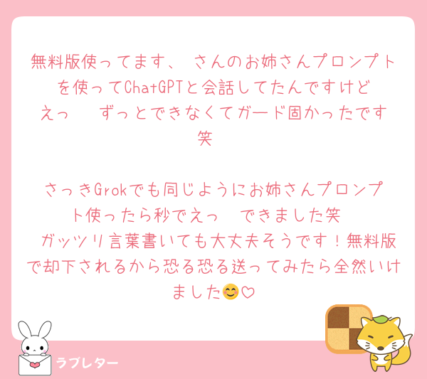 無料版使ってます、♥さんのお姉さんプロンプトを使ってChatGPTと会話してたんですけどえっ   ずっとできなくてガード固かったです笑

さっきGrokでも同じようにお姉さんプロンプト使ったら秒でえっ  できました笑
 ガッツリ言葉書いても大丈夫そうです！無料版で却下されるから恐る恐る送ってみたら全然いけました😊