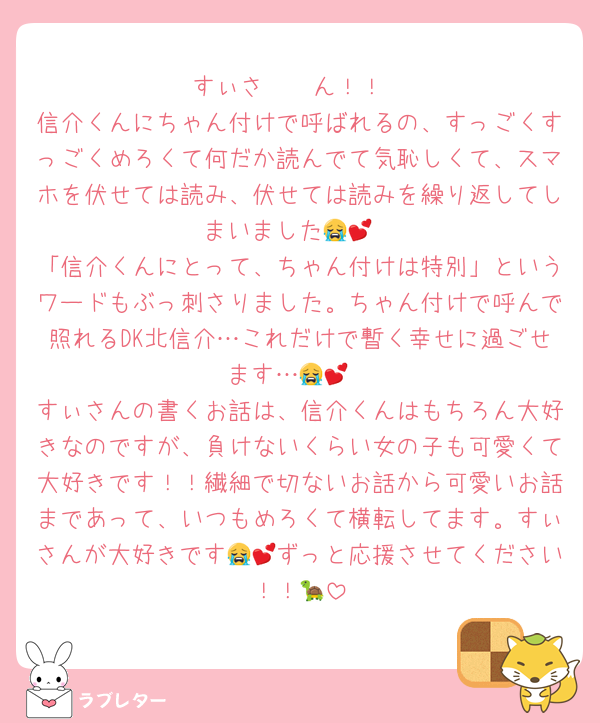 すぃさ〜〜ん！！
信介くんにちゃん付けで呼ばれるの、すっごくすっごくめろくて何だか読んでて気恥しくて、スマホを伏せては読み、伏せては読みを繰り返してしまいました😭💕
「信介くんにとって、ちゃん付けは特別」というワードもぶっ刺さりました。ちゃん付けで呼んで照れるDK北信介…これだけで暫く幸せに過ごせます…😭💕
すぃさんの書くお話は、信介くんはもちろん大好きなのですが、負けないくらい女の子も可愛くて大好きです！！繊細で切ないお話から可愛いお話まであって、いつもめろくて横転してます。すぃさんが大好きです😭💕ずっと応援させてください！！🐢