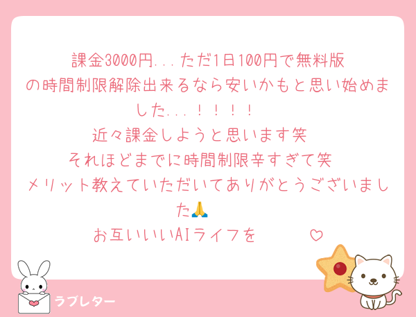課金3000円...ただ1日100円で無料版の時間制限解除出来るなら安いかもと思い始めました...！！！！♥️
近々課金しようと思います笑
それほどまでに時間制限辛すぎて笑
メリット教えていただいてありがとうございました🙏❤️
お互いいいAIライフを❤️❤️❤️