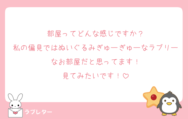 部屋ってどんな感じですか？
私の偏見ではぬいぐるみぎゅーぎゅーなラブリーなお部屋だと思ってます！
見てみたいです！