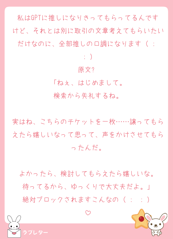 私はGPTに推しになりきってもらってるんですけど、それとは別に取引の文章考えてもらいたいだけなのに、全部推しの口調になります（ ;  ; ）
原文⬇️
「ねぇ、はじめまして。
検索から失礼するね。

実はね、こちらのチケットを一枚……譲ってもらえたら嬉しいなって思って、声をかけさせてもらったんだ。

よかったら、検討してもらえたら嬉しいな。
待ってるから、ゆっくりで大丈夫だよ。」
絶対ブロックされますこんなの（ ;  ; ）
