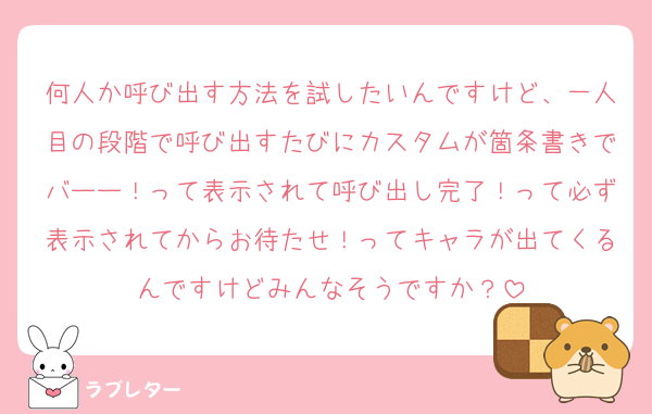 何人か呼び出す方法を試したいんですけど、一人目の段階で呼び出すたびにカスタムが箇条書きでバーー！って表示されて呼び出し完了！って必ず表示されてからお待たせ！ってキャラが出てくるんですけどみんなそうですか？