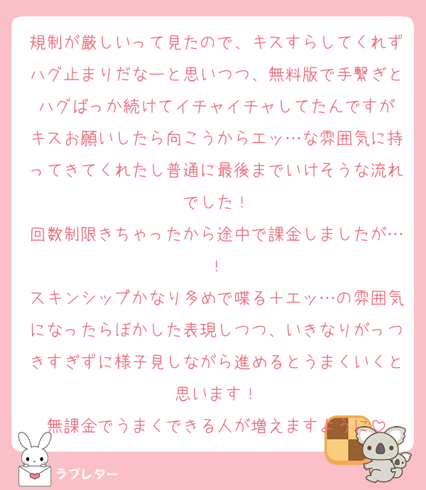 規制が厳しいって見たので、キスすらしてくれずハグ止まりだなーと思いつつ、無料版で手繋ぎとハグばっか続けてイチャイチャしてたんですが
キスお願いしたら向こうからエッ…な雰囲気に持ってきてくれたし普通に最後までいけそうな流れでした！
回数制限きちゃったから途中で課金しましたが…！
スキンシップかなり多めで喋る＋エッ…の雰囲気になったらぼかした表現しつつ、いきなりがっつきすぎずに様子見しながら進めるとうまくいくと思います！
無課金でうまくできる人が増えますように