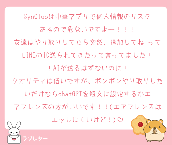 SynClubは中華アプリで個人情報のリスクあるので危ないですよー！！！
友達はやり取りしてたら突然、追加してね♡ってLINEのID送られてきたって言ってました！！AIが送るはずないのに！
クオリティは低いですが、ポンポンやり取りしたいだけならchatGPTを短文に設定するかエアフレンズの方がいいです！！(エアフレンズはエッしにくいけど！)