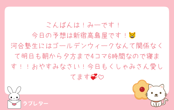 こんばんは！みーです！
今日の予想は新宿高島屋です！😸
河合塾生にはゴールデンウィークなんて関係なくて明日も朝から夕方まで4コマ6時間なので寝ます！！おやすみなさい！今日もくしゃみさん愛してます💞