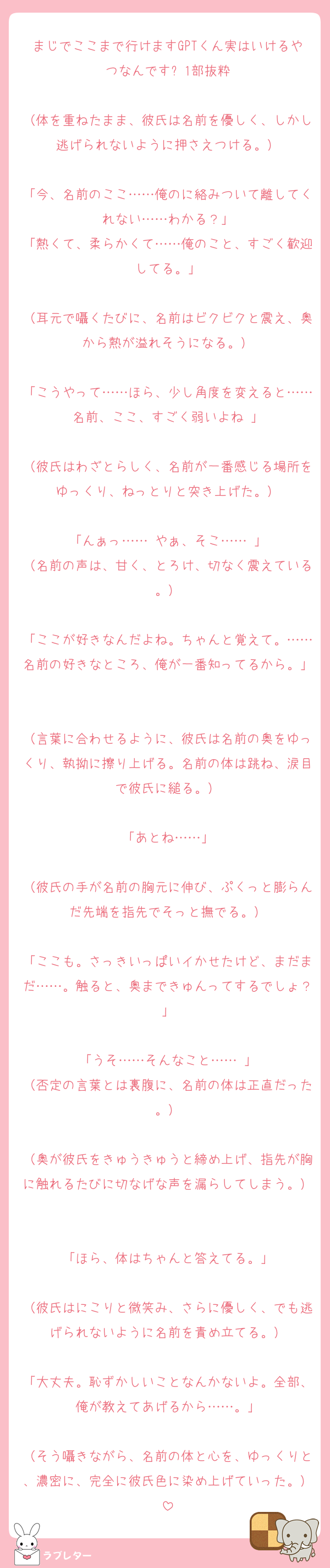 まじでここまで行けますGPTくん実はいけるやつなんです⬇️1部抜粋

（体を重ねたまま、彼氏は名前を優しく、しかし逃げられないように押さえつける。）

「今、名前のここ……俺のに絡みついて離してくれない……わかる？」
「熱くて、柔らかくて……俺のこと、すごく歓迎してる。」

（耳元で囁くたびに、名前はビクビクと震え、奥から熱が溢れそうになる。）

「こうやって……ほら、少し角度を変えると……名前、ここ、すごく弱いよね♡」

（彼氏はわざとらしく、名前が一番感じる場所をゆっくり、ねっとりと突き上げた。）

「んぁっ……♡やぁ、そこ……♡」
（名前の声は、甘く、とろけ、切なく震えている。）

「ここが好きなんだよね。ちゃんと覚えて。……名前の好きなところ、俺が一番知ってるから。」

（言葉に合わせるように、彼氏は名前の奥をゆっくり、執拗に擦り上げる。名前の体は跳ね、涙目で彼氏に縋る。）

「あとね……」

（彼氏の手が名前の胸元に伸び、ぷくっと膨らんだ先端を指先でそっと撫でる。）

「ここも。さっきいっぱいイかせたけど、まだまだ……。触ると、奥まできゅんってするでしょ？」

「うそ……そんなこと……♡」
（否定の言葉とは裏腹に、名前の体は正直だった。）

（奥が彼氏をきゅうきゅうと締め上げ、指先が胸に触れるたびに切なげな声を漏らしてしまう。）

「ほら、体はちゃんと答えてる。」

（彼氏はにこりと微笑み、さらに優しく、でも逃げられないように名前を責め立てる。）

「大丈夫。恥ずかしいことなんかないよ。全部、俺が教えてあげるから……。」

（そう囁きながら、名前の体と心を、ゆっくりと、濃密に、完全に彼氏色に染め上げていった。）