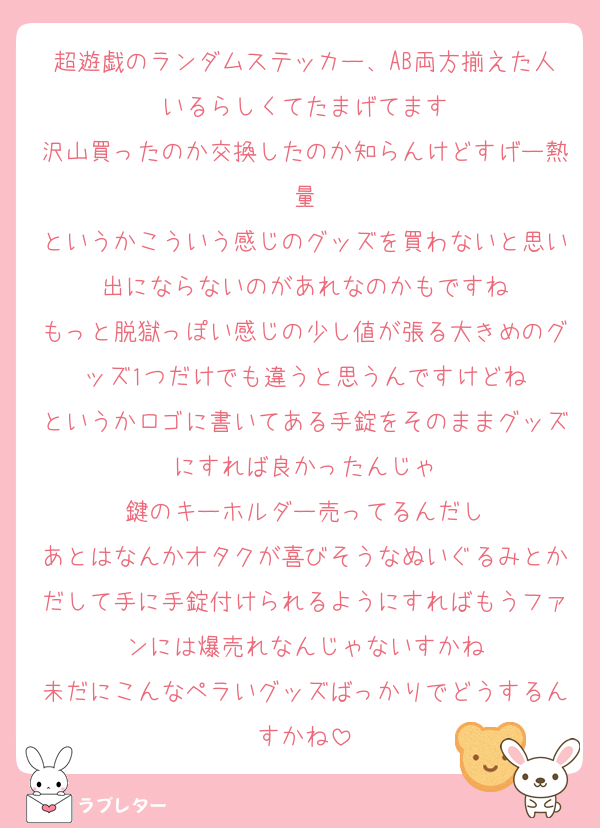 超遊戯のランダムステッカー、AB両方揃えた人いるらしくてたまげてます
沢山買ったのか交換したのか知らんけどすげー熱量
というかこういう感じのグッズを買わないと思い出にならないのがあれなのかもですね
もっと脱獄っぽい感じの少し値が張る大きめのグッズ1つだけでも違うと思うんですけどね
というかロゴに書いてある手錠をそのままグッズにすれば良かったんじゃ
鍵のキーホルダー売ってるんだし
あとはなんかオタクが喜びそうなぬいぐるみとかだして手に手錠付けられるようにすればもうファンには爆売れなんじゃないすかね
未だにこんなペラいグッズばっかりでどうするんすかね