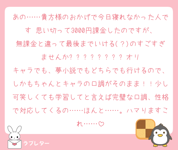 あの……貴方様のおかげで今日寝れなかった人です‼️思い切って3000円課金したのですが、無課金と違って最後までいける(？)のすごすぎませんか⁉️⁉️⁉️⁉️⁉️⁉️⁉️⁉️オリキャラでも、夢小説でもどちらでも行けるので、しかもちゃんとキャラの口調がそのまま！！少し可笑しくても学習してと言えば完璧な口調、性格で対応してくるの……ほんと……。ハマりますこれ……