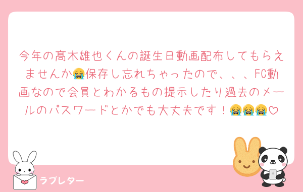 今年の髙木雄也くんの誕生日動画配布してもらえませんか😭保存し忘れちゃったので、、、FC動画なので会員とわかるもの提示したり過去のメールのパスワードとかでも大丈夫です！😭😭😭