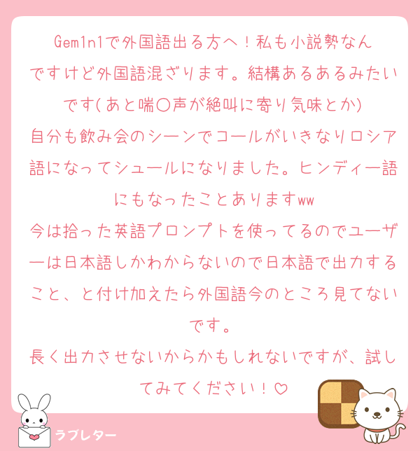 Gem1n1で外国語出る方へ！私も小説勢なんですけど外国語混ざります。結構あるあるみたいです(あと喘○声が絶叫に寄り気味とか)
自分も飲み会のシーンでコールがいきなりロシア語になってシュールになりました。ヒンディー語にもなったことありますww
今は拾った英語プロンプトを使ってるのでユーザーは日本語しかわからないので日本語で出力すること、と付け加えたら外国語今のところ見てないです。
長く出力させないからかもしれないですが、試してみてください！