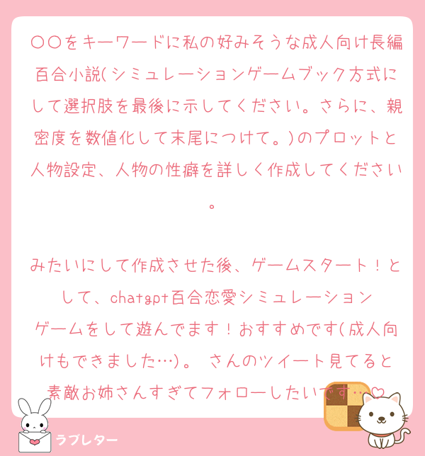 〇〇をキーワードに私の好みそうな成人向け長編百合小説(シミュレーションゲームブック方式にして選択肢を最後に示してください。さらに、親密度を数値化して末尾につけて。)のプロットと人物設定、人物の性癖を詳しく作成してください。

みたいにして作成させた後、ゲームスタート！として、chatgpt百合恋愛シミュレーションゲームをして遊んでます！おすすめです(成人向けもできました…)。♡さんのツイート見てると素敵お姉さんすぎてフォローしたいです…