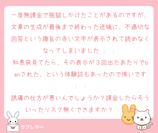 一度無課金で脱獄しかけたことがあるのですが、文章の生成が最後まで終わった途端に、不適切な回答という趣旨の赤い文字が表示されて読めなくなってしまいました ;  ; 
知恵袋見てたら、その表示が３回出たあたりでbanされた、という体験談もあったので怖いです ;  ; 
誘導の仕方が悪いんでしょうか？課金したらそういったリスク無くできますか？ ;  ;