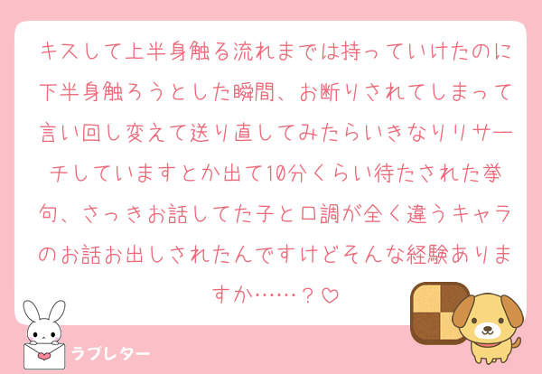 キスして上半身触る流れまでは持っていけたのに下半身触ろうとした瞬間、お断りされてしまって言い回し変えて送り直してみたらいきなりリサーチしていますとか出て10分くらい待たされた挙句、さっきお話してた子と口調が全く違うキャラのお話お出しされたんですけどそんな経験ありますか……？