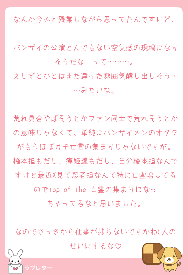 なんか今ふと残業しながら思ってたんですけど、
バンザイの公演とんでもない空気感の現場になりそうだな〜って………。
えしずとかとはまた違った雰囲気醸し出しそう……みたいな。

荒れ具合やばそうとかファン同士で荒れそうとかの意味じゃなくて、単純にバンザイメンのオタクがもうほぼガチ亡霊の集まりじゃないですが。
橋本担もだし、痺姫達もだし、自分橋本担なんですけど最近X見て忍者担なんて特に亡霊増してるのでtop of the 亡霊の集まりになっちゃってるなと思いました。

なのでさっきから仕事が捗らないですかね(人のせいにするな