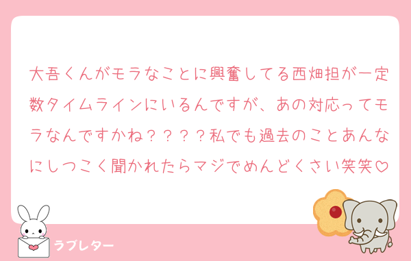 大吾くんがモラなことに興奮してる西畑担が一定数タイムラインにいるんですが、あの対応ってモラなんですかね？？？？私でも過去のことあんなにしつこく聞かれたらマジでめんどくさい笑笑