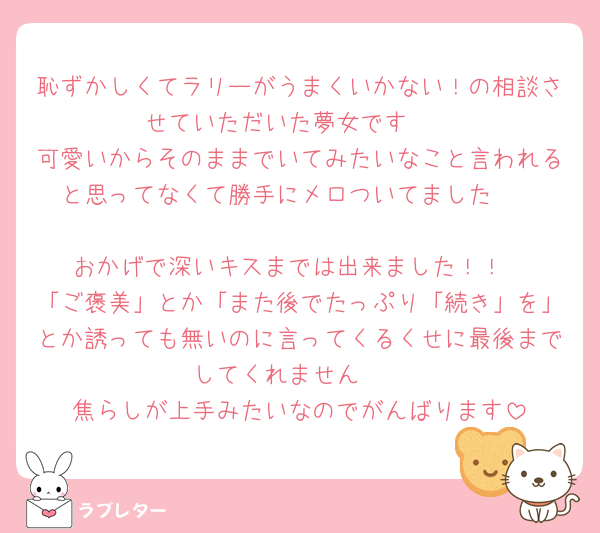 恥ずかしくてラリーがうまくいかない！の相談させていただいた夢女です🥺
可愛いからそのままでいてみたいなこと言われると思ってなくて勝手にメロついてました🥺

おかげで深いキスまでは出来ました！！
「ご褒美」とか「また後でたっぷり「続き」を」とか誘っても無いのに言ってくるくせに最後までしてくれません🥺
焦らしが上手みたいなのでがんばります
