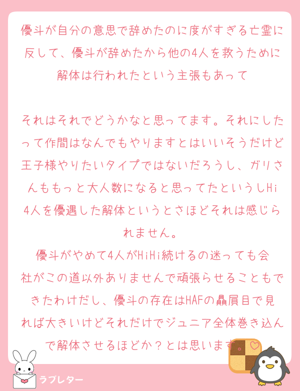 優斗が自分の意思で辞めたのに度がすぎる亡霊に反して、優斗が辞めたから他の4人を救うために解体は行われたという主張もあって

それはそれでどうかなと思ってます。それにしたって作間はなんでもやりますとはいいそうだけど王子様やりたいタイプではないだろうし、ガリさんももっと大人数になると思ってたというしHi4人を優遇した解体というとさほどそれは感じられません。
優斗がやめて4人がHiHi続けるの迷っても会社がこの道以外ありませんで頑張らせることもできたわけだし、優斗の存在はHAFの贔屓目で見れば大きいけどそれだけでジュニア全体巻き込んで解体させるほどか？とは思います。