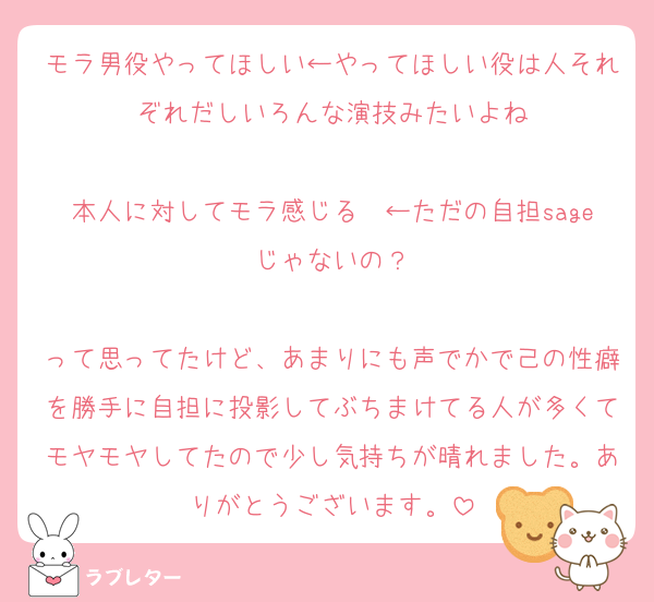モラ男役やってほしい←やってほしい役は人それぞれだしいろんな演技みたいよね

本人に対してモラ感じる〜←ただの自担sageじゃないの？

って思ってたけど、あまりにも声でかで己の性癖を勝手に自担に投影してぶちまけてる人が多くてモヤモヤしてたので少し気持ちが晴れました。ありがとうございます。