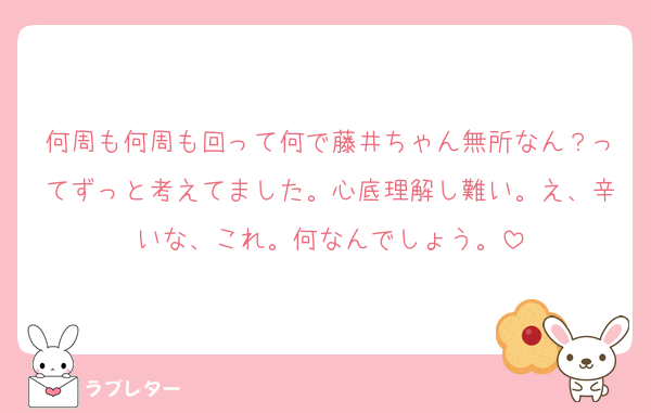 何周も何周も回って何で藤井ちゃん無所なん？ってずっと考えてました。心底理解し難い。え、辛いな、これ。何なんでしょう。