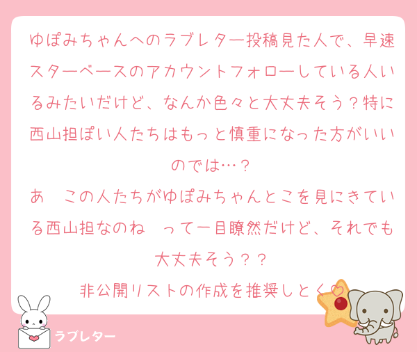 ゆぽみちゃんへのラブレター投稿見た人で、早速スターベースのアカウントフォローしている人いるみたいだけど、なんか色々と大丈夫そう？特に西山担ぽい人たちはもっと慎重になった方がいいのでは…？
あ〜この人たちがゆぽみちゃんとこを見にきている西山担なのね〜って一目瞭然だけど、それでも大丈夫そう？？
非公開リストの作成を推奨しとく