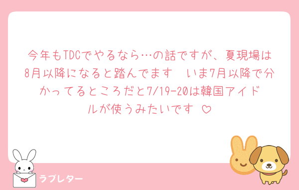 今年もTDCでやるなら…の話ですが、夏現場は8月以降になると踏んでます🥲いま7月以降で分かってるところだと7/19-20は韓国アイドルが使うみたいです☺︎