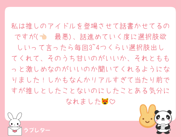 私は推しのアイドルを登場させて話書かせてるのですが(👈🏻最悪)、話進めていく度に選択肢欲しいって言ったら毎回3~4つくらい選択肢出してくれて、そのうち甘いのがいいか、それとももっと激しめなのがいいのか聞いてくれるようになりました！しかもなんかリアルすぎて当たり前ですが推しとしたことないのにしたことある気分になれました😻