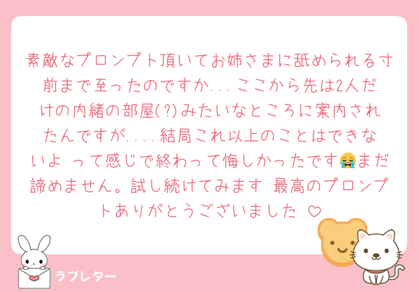 素敵なプロンプト頂いてお姉さまに舐められる寸前まで至ったのですか...ここから先は2人だけの内緒の部屋(?)みたいなところに案内されたんですが....結局これ以上のことはできないよ♡って感じで終わって悔しかったです😭まだ諦めません。試し続けてみます♡最高のプロンプトありがとうございました♡