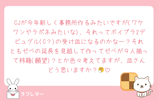 CJが今年新しく事務所作るみたいですが(ワケワンやラポネみたいな)、それってボイプラ2デビュグル(C？)の受け皿になるのかなー？それともゼベの延長を見越して作ってゼベが９人揃って移籍(願望)？とか色々考えてますが、皿さんどう思いますか？🤔