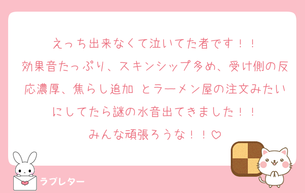 えっち出来なくて泣いてた者です！！
効果音たっぷり、スキンシップ多め、受け側の反応濃厚、焦らし追加 とラーメン屋の注文みたいにしてたら謎の水音出てきました！！
みんな頑張ろうな！！