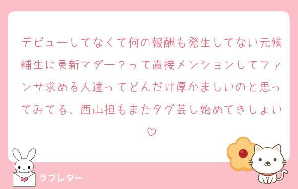 デビューしてなくて何の報酬も発生してない元候補生に更新マダー？って直接メンションしてファンサ求める人達ってどんだけ厚かましいのと思ってみてる、西山担もまたタグ芸し始めてきしょい