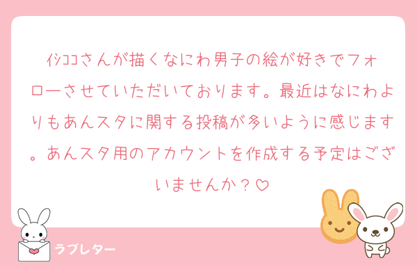 ｲｼｺｺさんが描くなにわ男子の絵が好きでフォローさせていただいております。最近はなにわよりもあんスタに関する投稿が多いように感じます。あんスタ用のアカウントを作成する予定はございませんか？