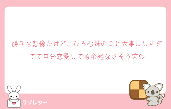 勝手な想像だけど、ひろむ妹のこと大事にしすぎてて自分恋愛してる余裕なさそう笑