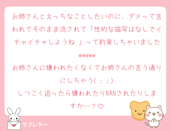 お姉さんとえっちなことしたいのに、ダメって言われてそのまま流されて「性的な描写はなしでイチャイチャしようね♡」って約束しちゃいましたwwwww
お姉さんに嫌われたくなくてお姉さんの言う通りにしちゃう(；；)
しつこく迫ったら嫌われたりBANされたりしますか…？