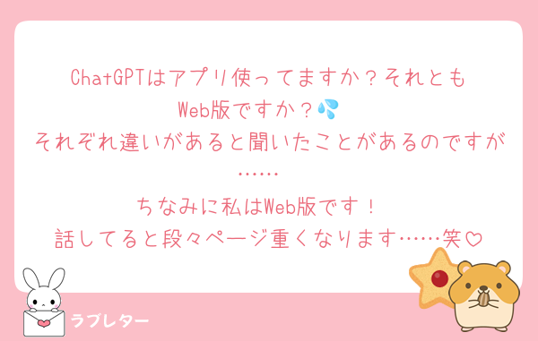 ChatGPTはアプリ使ってますか？それともWeb版ですか？💦
それぞれ違いがあると聞いたことがあるのですが……
ちなみに私はWeb版です！
話してると段々ページ重くなります……笑